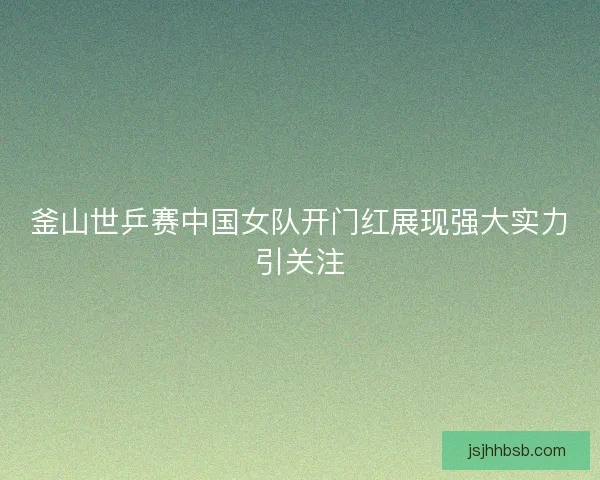 釜山世乒赛中国女队开门红展现强大实力引关注