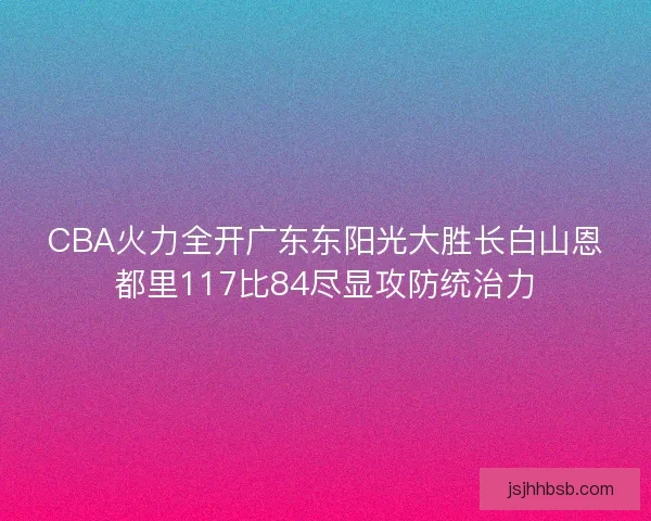 CBA火力全开广东东阳光大胜长白山恩都里117比84尽显攻防统治力
