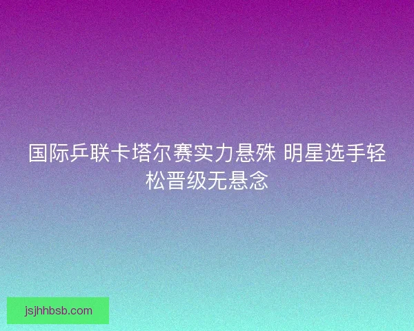 国际乒联卡塔尔赛实力悬殊 明星选手轻松晋级无悬念