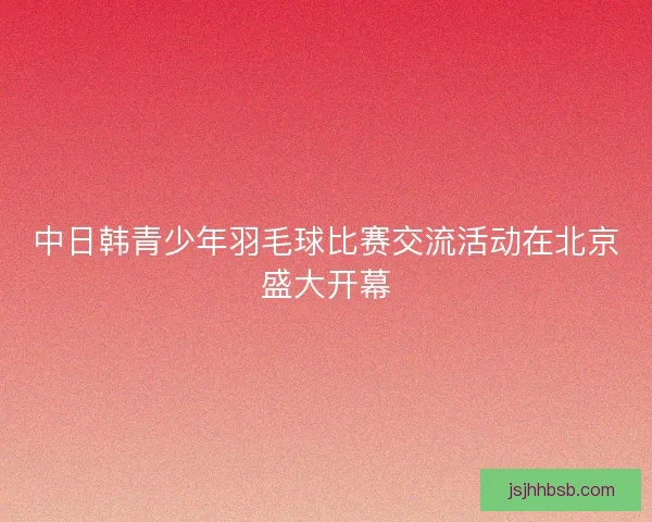 中日韩青少年羽毛球比赛交流活动在北京盛大开幕