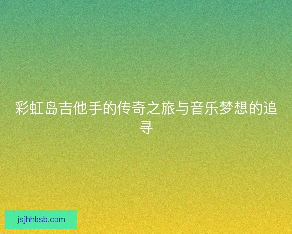 彩虹岛吉他手的传奇之旅与音乐梦想的追寻