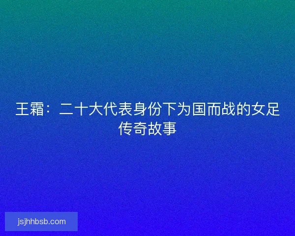 王霜：二十大代表身份下为国而战的女足传奇故事