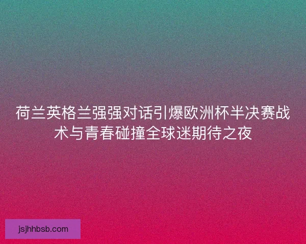 荷兰英格兰强强对话引爆欧洲杯半决赛战术与青春碰撞全球迷期待之夜