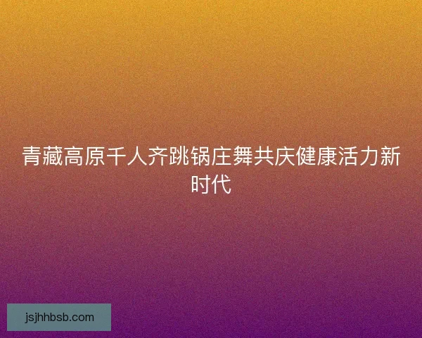 青藏高原千人齐跳锅庄舞共庆健康活力新时代