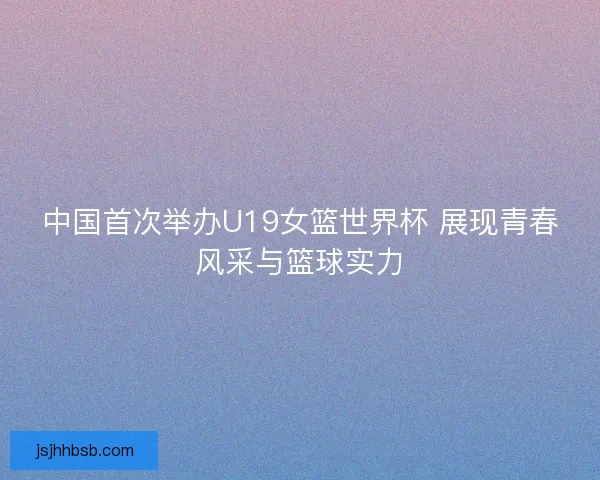 中国首次举办U19女篮世界杯 展现青春风采与篮球实力