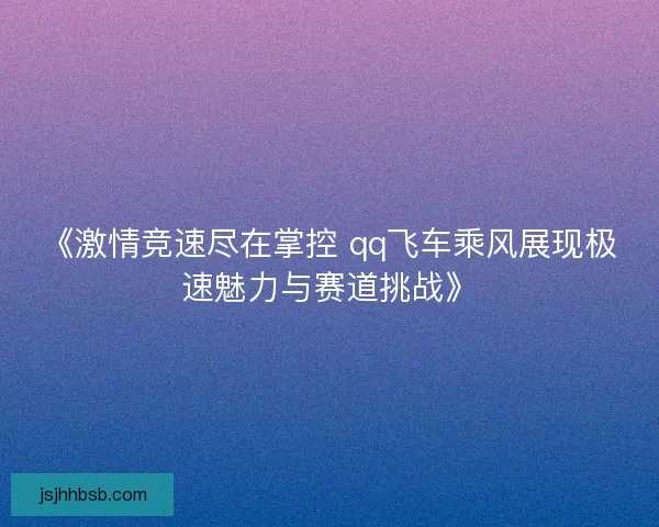 《激情竞速尽在掌控 qq飞车乘风展现极速魅力与赛道挑战》
