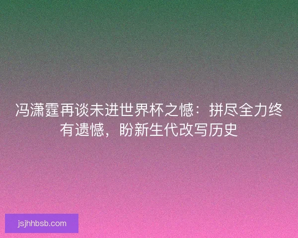 冯潇霆再谈未进世界杯之憾：拼尽全力终有遗憾，盼新生代改写历史