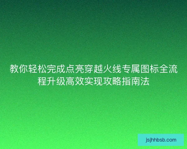 教你轻松完成点亮穿越火线专属图标全流程升级高效实现攻略指南法