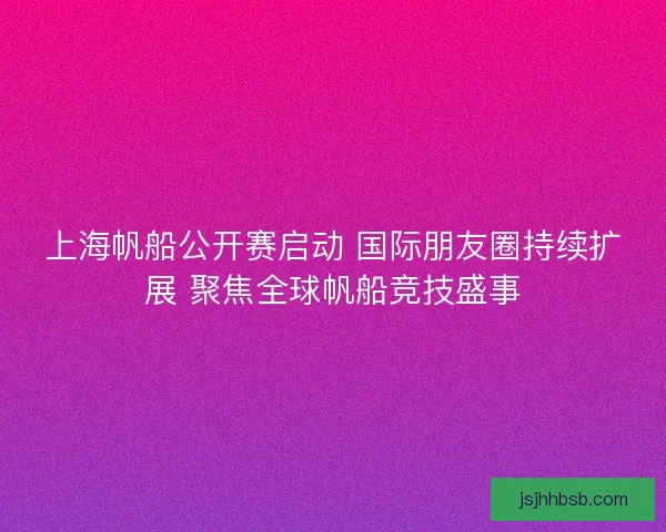 上海帆船公开赛启动 国际朋友圈持续扩展 聚焦全球帆船竞技盛事