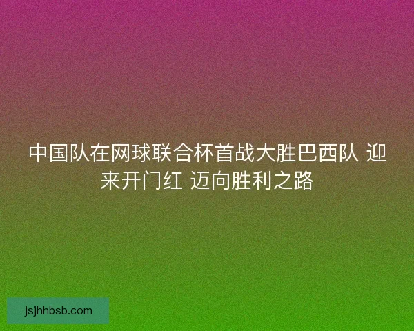 中国队在网球联合杯首战大胜巴西队 迎来开门红 迈向胜利之路