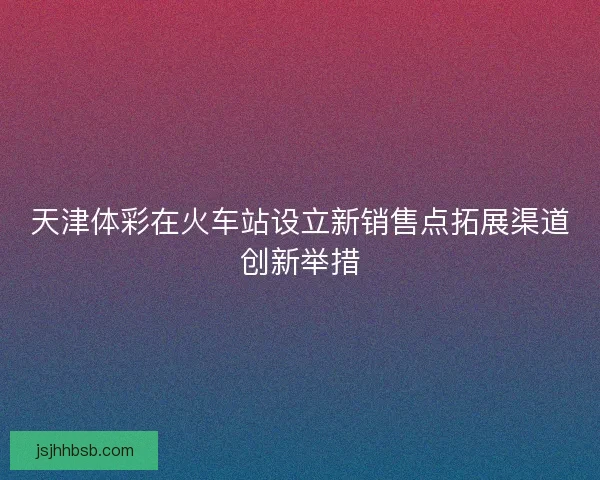 天津体彩在火车站设立新销售点拓展渠道创新举措