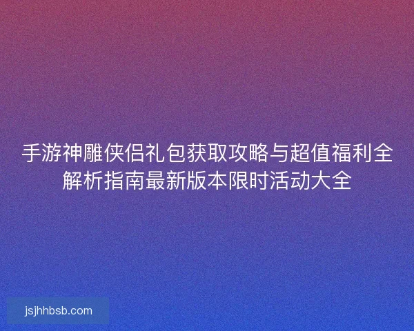 手游神雕侠侣礼包获取攻略与超值福利全解析指南最新版本限时活动大全
