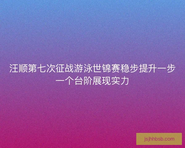 汪顺第七次征战游泳世锦赛稳步提升一步一个台阶展现实力